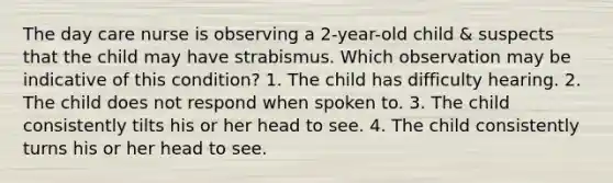 The day care nurse is observing a 2-year-old child & suspects that the child may have strabismus. Which observation may be indicative of this condition? 1. The child has difficulty hearing. 2. The child does not respond when spoken to. 3. The child consistently tilts his or her head to see. 4. The child consistently turns his or her head to see.