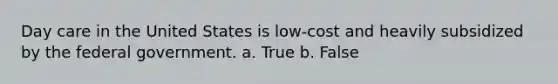 Day care in the United States is low-cost and heavily subsidized by the federal government. a. True b. False