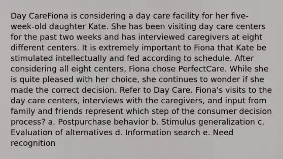 Day CareFiona is considering a day care facility for her five-week-old daughter Kate. She has been visiting day care centers for the past two weeks and has interviewed caregivers at eight different centers. It is extremely important to Fiona that Kate be stimulated intellectually and fed according to schedule. After considering all eight centers, Fiona chose PerfectCare. While she is quite pleased with her choice, she continues to wonder if she made the correct decision. Refer to Day Care. Fiona's visits to the day care centers, interviews with the caregivers, and input from family and friends represent which step of the consumer decision process? a. Postpurchase behavior b. Stimulus generalization c. Evaluation of alternatives d. Information search e. Need recognition