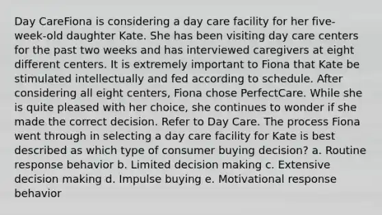 Day CareFiona is considering a day care facility for her five-week-old daughter Kate. She has been visiting day care centers for the past two weeks and has interviewed caregivers at eight different centers. It is extremely important to Fiona that Kate be stimulated intellectually and fed according to schedule. After considering all eight centers, Fiona chose PerfectCare. While she is quite pleased with her choice, she continues to wonder if she made the correct decision. Refer to Day Care. The process Fiona went through in selecting a day care facility for Kate is best described as which type of consumer buying decision? a. Routine response behavior b. Limited decision making c. Extensive decision making d. Impulse buying e. Motivational response behavior