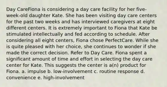 Day CareFiona is considering a day care facility for her five-week-old daughter Kate. She has been visiting day care centers for the past two weeks and has interviewed caregivers at eight different centers. It is extremely important to Fiona that Kate be stimulated intellectually and fed according to schedule. After considering all eight centers, Fiona chose PerfectCare. While she is quite pleased with her choice, she continues to wonder if she made the correct decision. Refer to Day Care. Fiona spent a significant amount of time and effort in selecting the day care center for Kate. This suggests the center is a(n) product for Fiona. a. impulse b. low-involvement c. routine response d. convenience e. high-involvement