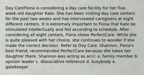 Day CareFiona is considering a day care facility for her five-week-old daughter Kate. She has been visiting day care centers for the past two weeks and has interviewed caregivers at eight different centers. It is extremely important to Fiona that Kate be stimulated intellectually and fed according to schedule. After considering all eight centers, Fiona chose PerfectCare. While she is quite pleased with her choice, she continues to wonder if she made the correct decision. Refer to Day Care. Shannon, Fiona's best friend, recommended PerfectCare because she takes her daughter there. Shannon was acting as a(n): a. family member b. opinion leader c. dissociative reference d. busybody e. gatekeeper