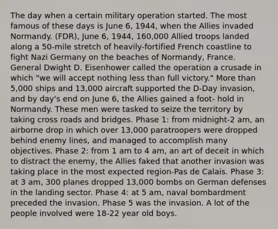 The day when a certain military operation started. The most famous of these days is June 6, 1944, when the Allies invaded Normandy. (FDR), June 6, 1944, 160,000 Allied troops landed along a 50-mile stretch of heavily-fortified French coastline to fight Nazi Germany on the beaches of Normandy, France. General Dwight D. Eisenhower called the operation a crusade in which "we will accept nothing <a href='https://www.questionai.com/knowledge/k7BtlYpAMX-less-than' class='anchor-knowledge'>less than</a> full victory." <a href='https://www.questionai.com/knowledge/keWHlEPx42-more-than' class='anchor-knowledge'>more than</a> 5,000 ships and 13,000 aircraft supported the D-Day invasion, and by day's end on June 6, the Allies gained a foot- hold in Normandy. These men were tasked to seize the territory by taking cross roads and bridges. Phase 1: from midnight-2 am, an airborne drop in which over 13,000 paratroopers were dropped behind enemy lines, and managed to accomplish many objectives. Phase 2: from 1 am to 4 am, an art of deceit in which to distract the enemy, the Allies faked that another invasion was taking place in the most expected region-Pas de Calais. Phase 3: at 3 am, 300 planes dropped 13,000 bombs on German defenses in the landing sector. Phase 4: at 5 am, naval bombardment preceded the invasion. Phase 5 was the invasion. A lot of the people involved were 18-22 year old boys.