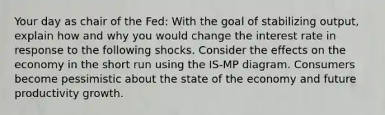 Your day as chair of the Fed: With the goal of stabilizing output, explain how and why you would change the interest rate in response to the following shocks. Consider the effects on the economy in the short run using the IS-MP diagram. Consumers become pessimistic about the state of the economy and future productivity growth.