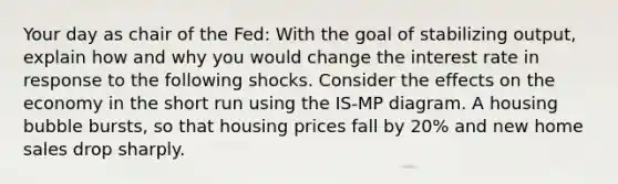 Your day as chair of the Fed: With the goal of stabilizing output, explain how and why you would change the interest rate in response to the following shocks. Consider the effects on the economy in the short run using the IS-MP diagram. A housing bubble bursts, so that housing prices fall by 20% and new home sales drop sharply.