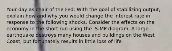 Your day as chair of the Fed: With the goal of stabilizing output, explain how and why you would change the interest rate in response to the following shocks. Consider the effects on the economy in the short run using the IS-MP diagram. A large earthquake destroys many houses and buildings on the West Coast, but fortunately results in little loss of life