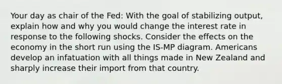 Your day as chair of the Fed: With the goal of stabilizing output, explain how and why you would change the interest rate in response to the following shocks. Consider the effects on the economy in the short run using the IS-MP diagram. Americans develop an infatuation with all things made in New Zealand and sharply increase their import from that country.