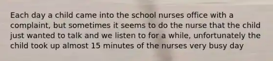 Each day a child came into the school nurses office with a complaint, but sometimes it seems to do the nurse that the child just wanted to talk and we listen to for a while, unfortunately the child took up almost 15 minutes of the nurses very busy day