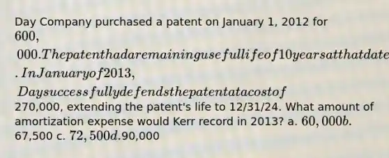 Day Company purchased a patent on January 1, 2012 for 600,000. The patent had a remaining useful life of 10 years at that date. In January of 2013, Day successfully defends the patent at a cost of270,000, extending the patent's life to 12/31/24. What amount of amortization expense would Kerr record in 2013? a. 60,000 b.67,500 c. 72,500 d.90,000