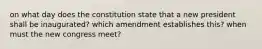 on what day does the constitution state that a new president shall be inaugurated? which amendment establishes this? when must the new congress meet?