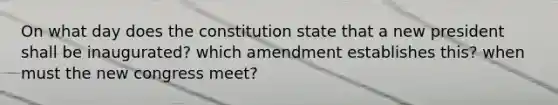 On what day does the constitution state that a new president shall be inaugurated? which amendment establishes this? when must the new congress meet?