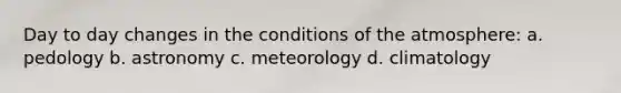 Day to day changes in the conditions of the atmosphere: a. pedology b. astronomy c. meteorology d. climatology