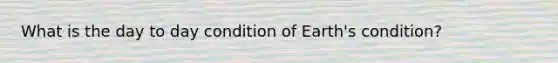 What is the day to day condition of Earth's condition?