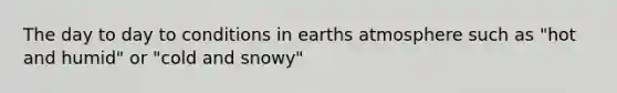 The day to day to conditions in earths atmosphere such as "hot and humid" or "cold and snowy"