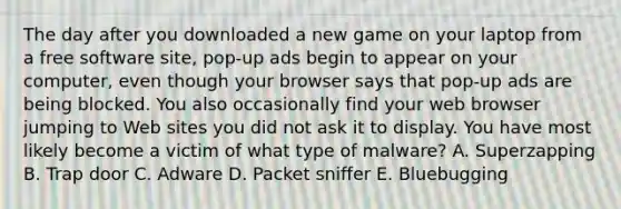 The day after you downloaded a new game on your laptop from a free software site, pop-up ads begin to appear on your computer, even though your browser says that pop-up ads are being blocked. You also occasionally find your web browser jumping to Web sites you did not ask it to display. You have most likely become a victim of what type of malware? A. Superzapping B. Trap door C. Adware D. Packet sniffer E. Bluebugging