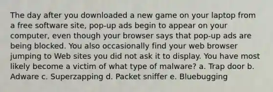 The day after you downloaded a new game on your laptop from a free software site, pop-up ads begin to appear on your computer, even though your browser says that pop-up ads are being blocked. You also occasionally find your web browser jumping to Web sites you did not ask it to display. You have most likely become a victim of what type of malware? a. Trap door b. Adware c. Superzapping d. Packet sniffer e. Bluebugging