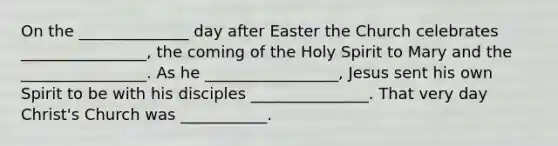 On the ______________ day after Easter the Church celebrates ________________, the coming of the Holy Spirit to Mary and the ________________. As he _________________, Jesus sent his own Spirit to be with his disciples _______________. That very day Christ's Church was ___________.