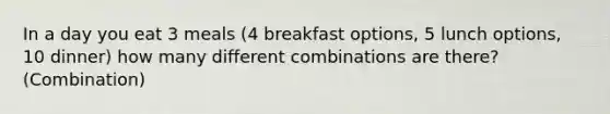 In a day you eat 3 meals (4 breakfast options, 5 lunch options, 10 dinner) how many different combinations are there? (Combination)