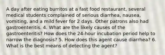 A day after eating burritos at a fast food restaurant, several medical students complained of serious diarrhea, nausea, vomiting, and a mild fever for 2 days. Other patrons also had gastroenteritis. 4. What are the likely causes of the gastroenteritis? How does the 24-hour incubation period help to narrow the diagnosis? 5. How does this agent cause diarrhea? 6. What is the best means of detecting the agent?