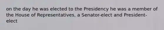 on the day he was elected to the Presidency he was a member of the House of Representatives, a Senator-elect and President-elect