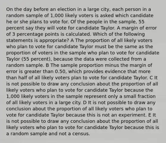 On the day before an election in a large city, each person in a random sample of 1,000 likely voters is asked which candidate he or she plans to vote for. Of the people in the sample, 55 percent say they will vote for candidate Taylor. A margin of error of 3 percentage points is calculated. Which of the following statements is appropriate? A The proportion of all likely voters who plan to vote for candidate Taylor must be the same as the proportion of voters in the sample who plan to vote for candidate Taylor (55 percent), because the data were collected from a random sample. B The sample proportion minus the margin of error is <a href='https://www.questionai.com/knowledge/ktgHnBD4o3-greater-than' class='anchor-knowledge'>greater than</a> 0.50, which provides evidence that <a href='https://www.questionai.com/knowledge/keWHlEPx42-more-than' class='anchor-knowledge'>more than</a> half of all likely voters plan to vote for candidate Taylor. C It is not possible to draw any conclusion about the proportion of all likely voters who plan to vote for candidate Taylor because the 1,000 likely voters in the sample represent only a small fraction of all likely voters in a large city. D It is not possible to draw any conclusion about the proportion of all likely voters who plan to vote for candidate Taylor because this is not an experiment. E It is not possible to draw any conclusion about the proportion of all likely voters who plan to vote for candidate Taylor because this is a random sample and not a census.