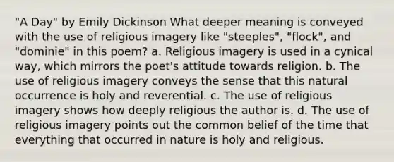 "A Day" by Emily Dickinson What deeper meaning is conveyed with the use of religious imagery like "steeples", "flock", and "dominie" in this poem? a. Religious imagery is used in a cynical way, which mirrors the poet's attitude towards religion. b. The use of religious imagery conveys the sense that this natural occurrence is holy and reverential. c. The use of religious imagery shows how deeply religious the author is. d. The use of religious imagery points out the common belief of the time that everything that occurred in nature is holy and religious.