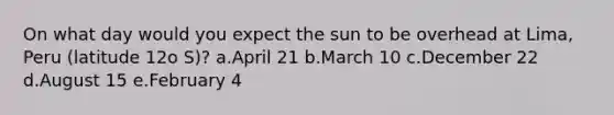 On what day would you expect the sun to be overhead at Lima, Peru (latitude 12o S)? a.April 21 b.March 10 c.December 22 d.August 15 e.February 4