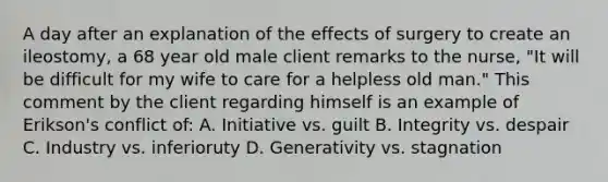 A day after an explanation of the effects of surgery to create an ileostomy, a 68 year old male client remarks to the nurse, "It will be difficult for my wife to care for a helpless old man." This comment by the client regarding himself is an example of Erikson's conflict of: A. Initiative vs. guilt B. Integrity vs. despair C. Industry vs. inferioruty D. Generativity vs. stagnation