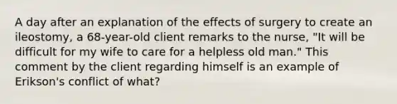 A day after an explanation of the effects of surgery to create an ileostomy, a 68-year-old client remarks to the nurse, "It will be difficult for my wife to care for a helpless old man." This comment by the client regarding himself is an example of Erikson's conflict of what?