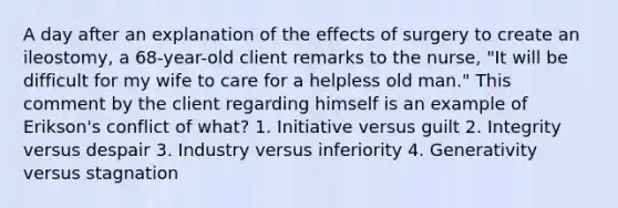 A day after an explanation of the effects of surgery to create an ileostomy, a 68-year-old client remarks to the nurse, "It will be difficult for my wife to care for a helpless old man." This comment by the client regarding himself is an example of Erikson's conflict of what? 1. Initiative versus guilt 2. Integrity versus despair 3. Industry versus inferiority 4. Generativity versus stagnation