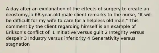 A day after an explanation of the effects of surgery to create an ileostomy, a 68-year-old male client remarks to the nurse, "It will be difficult for my wife to care for a helpless old man." This comment by the client regarding himself is an example of Erikson's conflict of: 1 Initiative versus guilt 2 Integrity versus despair 3 Industry versus inferiority 4 Generativity versus stagnation