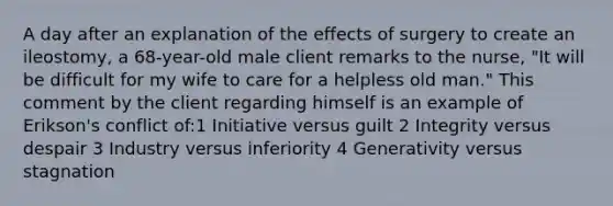 A day after an explanation of the effects of surgery to create an ileostomy, a 68-year-old male client remarks to the nurse, "It will be difficult for my wife to care for a helpless old man." This comment by the client regarding himself is an example of Erikson's conflict of:1 Initiative versus guilt 2 Integrity versus despair 3 Industry versus inferiority 4 Generativity versus stagnation