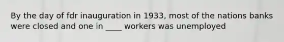 By the day of fdr inauguration in 1933, most of the nations banks were closed and one in ____ workers was unemployed