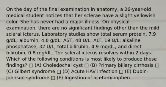 On the day of the final examination in anatomy, a 26-year-old medical student notices that her sclerae have a slight yellowish color. She has never had a major illness. On physical examination, there are no significant findings other than the mild scleral icterus. Laboratory studies show total serum protein, 7.9 g/dL; albumin, 4.8 g/dL; AST, 48 U/L; ALT, 19 U/L; alkaline phosphatase, 32 U/L; total bilirubin, 4.9 mg/dL; and direct bilirubin, 0.8 mg/dL. The scleral icterus resolves within 2 days. Which of the following conditions is most likely to produce these findings? □ (A) Choledochal cyst □ (B) Primary biliary cirrhosis □ (C) Gilbert syndrome □ (D) Acute HAV infection □ (E) Dubin-Johnson syndrome □ (F) Ingestion of acetaminophen