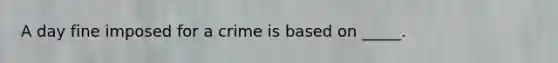 A day fine imposed for a crime is based on _____.