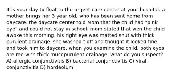 It is your day to float to the urgent care center at your hospital. a mother brings her 3 year old, who has been sent home from daycare. the daycare center told Mom that the child had "pink eye" and could not stay in school. mom stated that wen the child awoke this morning, his right eye was matted shut with thick purulent drainage. she washed t off and thought it looked fine and took him to daycare. when you examine the child, both eyes are red with thick mucopurulent drainage. what do you suspect? A) allergic conjunctivitis B) bacterial conjunctivitis C) viral conjunctivitis D) hordeolum