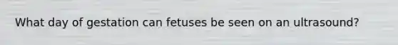 What day of gestation can fetuses be seen on an ultrasound?