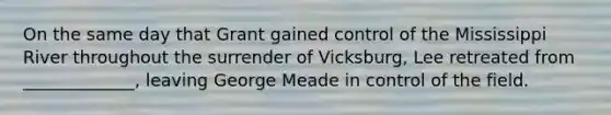 On the same day that Grant gained control of the Mississippi River throughout the surrender of Vicksburg, Lee retreated from _____________, leaving George Meade in control of the field.