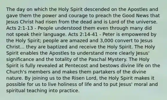 The day on which the Holy Spirit descended on the Apostles and gave them the power and courage to preach the Good News that Jesus Christ had risen from the dead and is Lord of the universe. Acts 2:1-13 - People understood them even through many did not speak their language. Acts 2:14-41 - Peter is empowered by the Holy Spirit; people are amazed and 3,000 convert to Jesus Christ... they are baptized and receive the Holy Spirit. The Holy Spirit enables the Apostles to understand more clearly Jesus' significance and the totality of the Paschal Mystery. The Holy Spirit is fully revealed at Pentecost and bestows divine life on the Church's members and makes them partakers of the divine nature. By joining us to the Risen Lord, the Holy Spirit makes it possible for us to live holiness of life and to put Jesus' moral and spiritual teaching into practice.