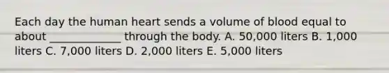 Each day the human heart sends a volume of blood equal to about _____________ through the body. A. 50,000 liters B. 1,000 liters C. 7,000 liters D. 2,000 liters E. 5,000 liters