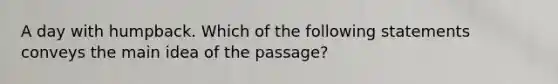 A day with humpback. Which of the following statements conveys the main idea of the passage?