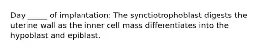 Day _____ of implantation: The synctiotrophoblast digests the uterine wall as the inner cell mass differentiates into the hypoblast and epiblast.