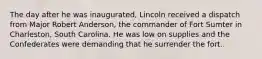 The day after he was inaugurated, Lincoln received a dispatch from Major Robert Anderson, the commander of Fort Sumter in Charleston, South Carolina. He was low on supplies and the Confederates were demanding that he surrender the fort..