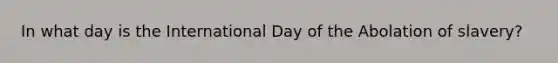 In what day is the International Day of the Abolation of slavery?