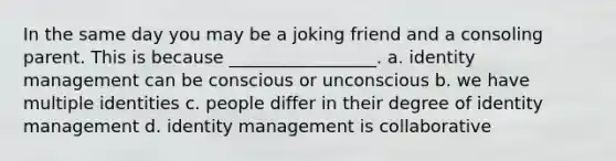 In the same day you may be a joking friend and a consoling parent. This is because _________________. a. identity management can be conscious or unconscious b. we have multiple identities c. people differ in their degree of identity management d. identity management is collaborative