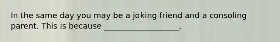 In the same day you may be a joking friend and a consoling parent. This is because ___________________.