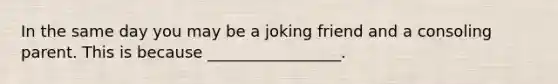 In the same day you may be a joking friend and a consoling parent. This is because _________________.