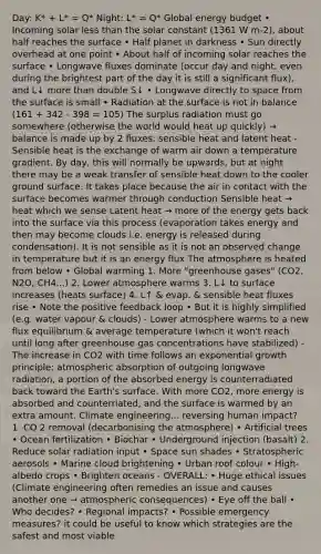 Day: K* + L* = Q* Night: L* = Q* Global energy budget • Incoming solar less than the solar constant (1361 W m-2), about half reaches the surface • Half planet in darkness • Sun directly overhead at one point • About half of incoming solar reaches the surface • Longwave fluxes dominate (occur day and night, even during the brightest part of the day it is still a significant flux), and L↓ more than double S↓ • Longwave directly to space from the surface is small • Radiation at the surface is not in balance (161 + 342 - 398 = 105) The surplus radiation must go somewhere (otherwise the world would heat up quickly) → balance is made up by 2 fluxes: sensible heat and latent heat - Sensible heat is the exchange of warm air down a temperature gradient. By day, this will normally be upwards, but at night there may be a weak transfer of sensible heat down to the cooler ground surface. It takes place because the air in contact with the surface becomes warmer through conduction Sensible heat → heat which we sense Latent heat → more of the energy gets back into the surface via this process (evaporation takes energy and then may become clouds i.e. energy is released during condensation). It is not sensible as it is not an observed change in temperature but it is an energy flux The atmosphere is heated from below • Global warming 1. More "greenhouse gases" (CO2, N2O, CH4...) 2. Lower atmosphere warms 3. L↓ to surface increases (heats surface) 4. L↑ & evap. & sensible heat fluxes rise • Note the positive feedback loop • But it is highly simplified (e.g. water vapour & clouds) - Lower atmosphere warms to a new flux equilibrium & average temperature (which it won't reach until long after greenhouse gas concentrations have stabilized) - The increase in CO2 with time follows an exponential growth principle; atmospheric absorption of outgoing longwave radiation, a portion of the absorbed energy is counterradiated back toward the Earth's surface. With more CO2, more energy is absorbed and counterriated, and the surface is warmed by an extra amount. Climate engineering... reversing human impact? 1. CO 2 removal (decarbonising the atmosphere) • Artificial trees • Ocean fertilization • Biochar • Underground injection (basalt) 2. Reduce solar radiation input • Space sun shades • Stratospheric aerosols • Marine cloud brightening • Urban roof colour • High-albedo crops • Brighten oceans - OVERALL: • Huge ethical issues (Climate engineering often remedies an issue and causes another one → atmospheric consequences) • Eye off the ball • Who decides? • Regional impacts? • Possible emergency measures? it could be useful to know which strategies are the safest and most viable