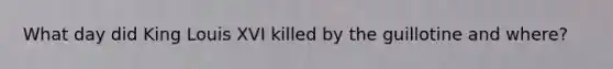 What day did King Louis XVI killed by the guillotine and where?