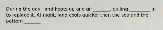 During the day, land heats up and air _______, pulling _________ in to replace it. At night, land cools quicker than the sea and the pattern _______.